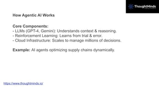 How Agentic AI Works
Core Components:
- LLMs (GPT-4, Gemini): Understands context & reasoning.
- Reinforcement Learning: Learns from trial & error.
- Cloud Infrastructure: Scales to manage millions of decisions.
Example: AI agents optimizing supply chains dynamically.
https://www.thoughtminds.io/
 