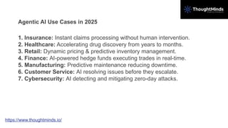 Agentic AI Use Cases in 2025
1. Insurance: Instant claims processing without human intervention.
2. Healthcare: Accelerating drug discovery from years to months.
3. Retail: Dynamic pricing & predictive inventory management.
4. Finance: AI-powered hedge funds executing trades in real-time.
5. Manufacturing: Predictive maintenance reducing downtime.
6. Customer Service: AI resolving issues before they escalate.
7. Cybersecurity: AI detecting and mitigating zero-day attacks.
https://www.thoughtminds.io/
 
