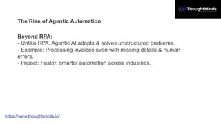 The Rise of Agentic Automation
Beyond RPA:
- Unlike RPA, Agentic AI adapts & solves unstructured problems.
- Example: Processing invoices even with missing details & human
errors.
- Impact: Faster, smarter automation across industries.
https://www.thoughtminds.io/
 