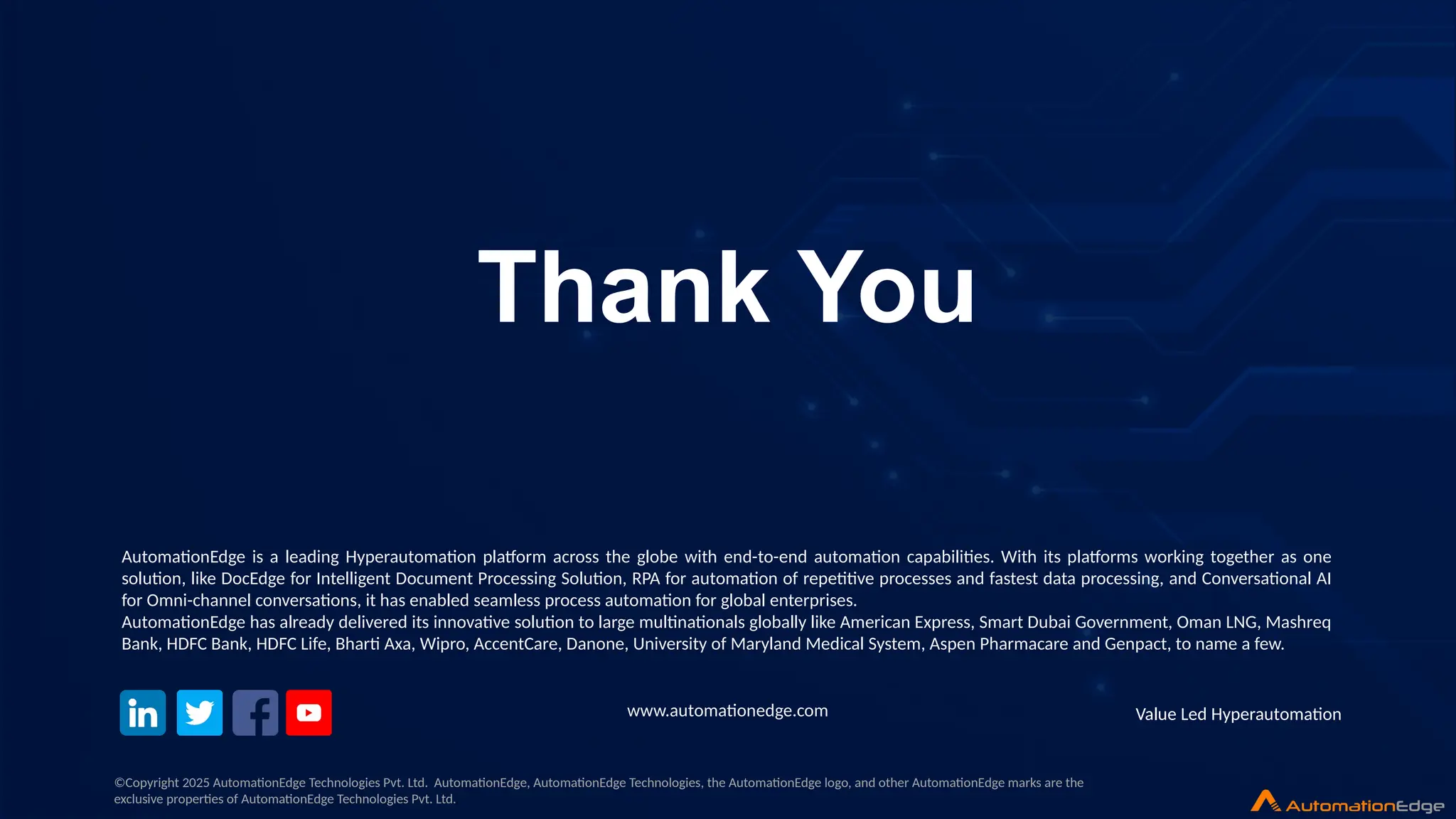 © 2025 AutomationEdge. All rights reserved. Value Led Hyperautomation
Value Led Hyperautomation
Thank You
www.automationedge.com
©Copyright 2025 AutomationEdge Technologies Pvt. Ltd. AutomationEdge, AutomationEdge Technologies, the AutomationEdge logo, and other AutomationEdge marks are the
exclusive properties of AutomationEdge Technologies Pvt. Ltd.
AutomationEdge is a leading Hyperautomation platform across the globe with end-to-end automation capabilities. With its platforms working together as one
solution, like DocEdge for Intelligent Document Processing Solution, RPA for automation of repetitive processes and fastest data processing, and Conversational AI
for Omni-channel conversations, it has enabled seamless process automation for global enterprises.
AutomationEdge has already delivered its innovative solution to large multinationals globally like American Express, Smart Dubai Government, Oman LNG, Mashreq
Bank, HDFC Bank, HDFC Life, Bharti Axa, Wipro, AccentCare, Danone, University of Maryland Medical System, Aspen Pharmacare and Genpact, to name a few.
 