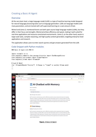 Creating a Basic AI Agent
Overview
At the very basic level, a large language model (LLM) is a type of machine learning model designed
for natural language processing tasks such as language generation. LLMs are language models with
many parameters, and are trained with self-supervised learning on a vast amount of text.
Mistral and Llama 3, mentioned herein are both open-source large language models (LLMs), but they
differ in their focus and strengths. Mistral prioritizes efficiency and speed, making it well-suited for
real-time applications and resource-constrained environments. Llama 3, on the other hand, excels in
large-scale tasks, complex reasoning, and high-quality content generation, targeting enterprise-level
applications and research.
This application allows users to enter search queries and get answers generated from the LLM.
Code Snippet with Python modules
### Basic AI Agent with WEB UI
import streamlit as st
from langchain_community.chat_message_histories import ChatMessageHistory
from langchain_core.prompts import PromptTemplate
from langchain_ollama import OllamaLLM
# Load AI Model
llm = OllamaLLM(model="mistral") # Change to "llama3" or another Ollama model
…
…
Figure: A Basic AI Agent
 