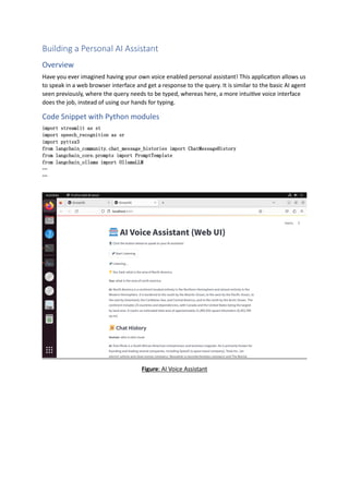 Building a Personal AI Assistant
Overview
Have you ever imagined having your own voice enabled personal assistant! This application allows us
to speak in a web browser interface and get a response to the query. It is similar to the basic AI agent
seen previously, where the query needs to be typed, whereas here, a more intuitive voice interface
does the job, instead of using our hands for typing.
Code Snippet with Python modules
import streamlit as st
import speech_recognition as sr
import pyttsx3
from langchain_community.chat_message_histories import ChatMessageHistory
from langchain_core.prompts import PromptTemplate
from langchain_ollama import OllamaLLM
…
…
Figure: AI Voice Assistant
 