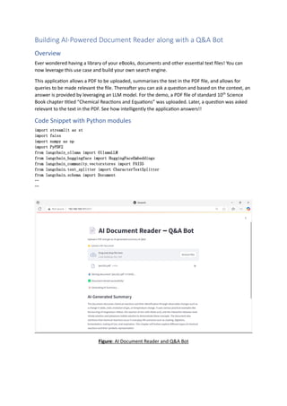 Building AI-Powered Document Reader along with a Q&A Bot
Overview
Ever wondered having a library of your eBooks, documents and other essential text files! You can
now leverage this use case and build your own search engine.
This application allows a PDF to be uploaded, summarises the text in the PDF file, and allows for
queries to be made relevant the file. Thereafter you can ask a question and based on the context, an
answer is provided by leveraging an LLM model. For the demo, a PDF file of standard 10th
Science
Book chapter titled “Chemical Reactions and Equations” was uploaded. Later, a question was asked
relevant to the text in the PDF. See how intelligently the application answers!!
Code Snippet with Python modules
import streamlit as st
import faiss
import numpy as np
import PyPDF2
from langchain_ollama import OllamaLLM
from langchain_huggingface import HuggingFaceEmbeddings
from langchain_community.vectorstores import FAISS
from langchain.text_splitter import CharacterTextSplitter
from langchain.schema import Document
…
…
Figure: AI Document Reader and Q&A Bot
 