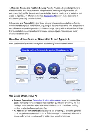 4/6
4. Decision-Making and Problem-Solving: Agentic AI uses advanced algorithms to
make decisions and solve problems independently, adapting strategies based on
outcomes. It’s ideal for dynamic environments like finance, healthcare, or logistics, key
areas of Agentic AI in different industries. Generative AI doesn’t make decisions; it
focuses on producing creative content.
5. Learning and Adaptability: Agentic AI for enterprises continuously learns from its
environment to improve performance, adjusting its actions in real time. This adaptability is
crucial in enterprise settings where conditions change rapidly. Generative AI learns from
training data but doesn’t adapt autonomously once deployed, highlighting a major
distinction in their roles.
Real-World Use Cases of Generative AI and Agentic AI
Let’s see how Generative AI and Agentic AI are being used in the real world.
Use Cases of Generative AI
Content Generation: Generative AI integration services shine in creating blog
posts, marketing copy, and social media content quickly and creatively. It’s like
having a smart assistant who helps writers brainstorm or draft ideas, making
content production faster and more fun.
AI-Assisted Code Generation: Developers are preferring AI tools that generate
code snippets or even entire functions. This boosts productivity and helps catch
errors early, turning complex coding tasks into a smoother process.
 
