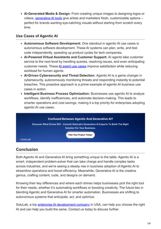 5/6
AI-Generated Media & Design: From creating unique images to designing logos or
videos, generative AI tools give artists and marketers fresh, customizable options –
perfect for brands wanting eye-catching visuals without starting from scratch every
time.
Use Cases of Agentic AI
Autonomous Software Development: One standout in agentic AI use cases is
autonomous software development. These AI systems can plan, write, and test
code independently, speeding up product cycles for tech companies.
AI-Powered Virtual Assistants and Customer Support: AI agents take customer
service to the next level by handling queries, resolving issues, and even anticipating
customer needs. These AI agent use cases improve satisfaction while reducing
workload for human agents.
AI-Driven Cybersecurity and Threat Detection: Agentic AI is a game changer in
cybersecurity, autonomously monitoring threats and responding instantly to potential
breaches. This proactive approach is a prime example of agentic AI business use
cases in action.
Intelligent Business Process Optimization: Businesses use agentic AI to analyze
workflows, identify inefficiencies, and automate decision-making. This leads to
smarter operations and cost savings, making it a top priority for enterprises adopting
agentic AI use cases.
Conclusion
Both Agentic AI and Generative AI bring something unique to the table. Agentic AI is a
smart, independent problem-solver that can take charge and handle complex tasks
across industries, and we’re seeing a steady rise in business adoption of Agentic AI to
streamline operations and boost efficiency. Meanwhile, Generative AI is the creative
genius, crafting content, code, and designs on demand.
Knowing their key differences and where each shines helps businesses pick the right tool
for their needs, whether it’s automating workflows or boosting creativity. The future lies in
blending Agentic and Generative AI for smarter automation. Businesses are shifting to
autonomous systems that anticipate, act, and optimize.
SoluLab, a top enterprise AI development company in USA, can help you choose the right
AI and can help you build the same. Contact us today to discuss further.
 