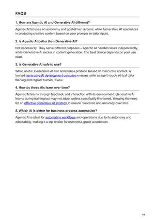 6/6
FAQS
1. How are Agentic AI and Generative AI different?
Agentic AI focuses on autonomy and goal-driven actions, while Generative AI specializes
in producing creative content based on user prompts or data inputs.
2. Is Agentic AI better than Generative AI?
Not necessarily. They serve different purposes – Agentic AI handles tasks independently,
while Generative AI excels in content generation. The best choice depends on your use
case.
3. Is Generative AI safe to use?
While useful, Generative AI can sometimes produce biased or inaccurate content. A
trusted generative AI development company ensures safer usage through ethical data
training and regular human review.
4. How do these AIs learn over time?
Agentic AI learns through feedback and interaction with its environment. Generative AI
learns during training but may not adapt unless specifically fine-tuned, showing the need
for an effective generative AI strategy to ensure relevance and accuracy over time.
5. Which AI is better for business process automation?
Agentic AI is ideal for automating workflows and operations due to its autonomy and
adaptability, making it a top choice for enterprise-grade automation.
 