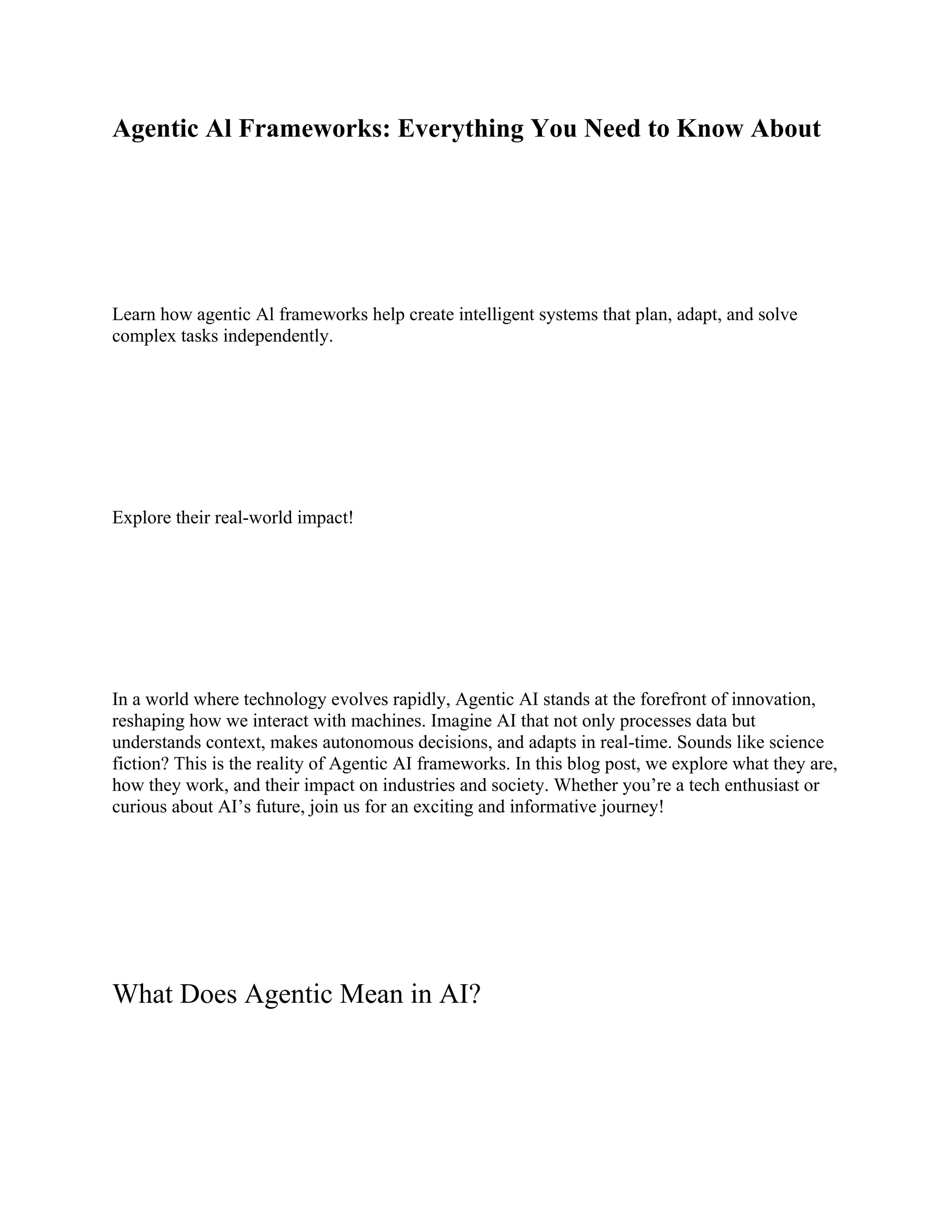 Agentic Al Frameworks: Everything You Need to Know About
Learn how agentic Al frameworks help create intelligent systems that plan, adapt, and solve
complex tasks independently.
Explore their real-world impact!
In a world where technology evolves rapidly, Agentic AI stands at the forefront of innovation,
reshaping how we interact with machines. Imagine AI that not only processes data but
understands context, makes autonomous decisions, and adapts in real-time. Sounds like science
fiction? This is the reality of Agentic AI frameworks. In this blog post, we explore what they are,
how they work, and their impact on industries and society. Whether you’re a tech enthusiast or
curious about AI’s future, join us for an exciting and informative journey!
What Does Agentic Mean in AI?
 