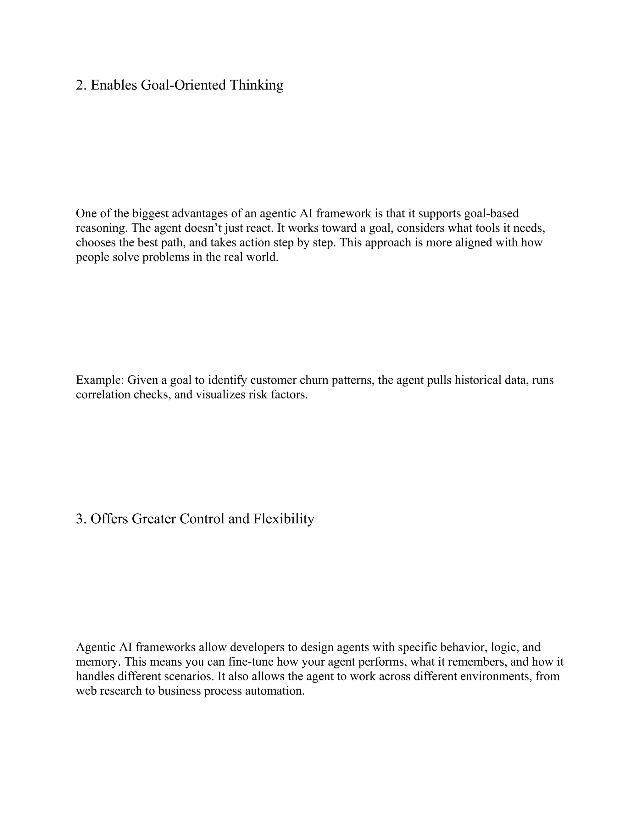 2. Enables Goal-Oriented Thinking
One of the biggest advantages of an agentic AI framework is that it supports goal-based
reasoning. The agent doesn’t just react. It works toward a goal, considers what tools it needs,
chooses the best path, and takes action step by step. This approach is more aligned with how
people solve problems in the real world.
Example: Given a goal to identify customer churn patterns, the agent pulls historical data, runs
correlation checks, and visualizes risk factors.
3. Offers Greater Control and Flexibility
Agentic AI frameworks allow developers to design agents with specific behavior, logic, and
memory. This means you can fine-tune how your agent performs, what it remembers, and how it
handles different scenarios. It also allows the agent to work across different environments, from
web research to business process automation.
 
