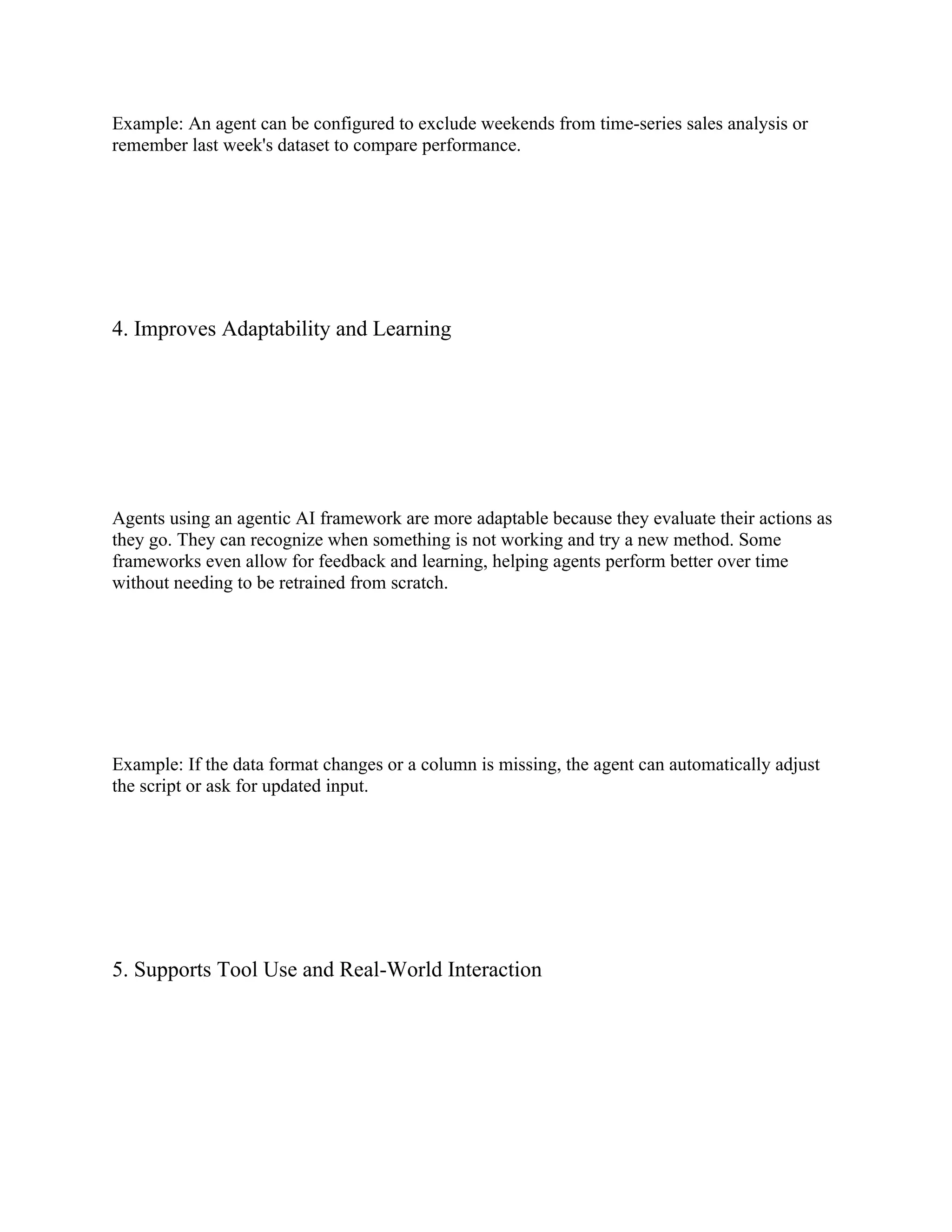 Example: An agent can be configured to exclude weekends from time-series sales analysis or
remember last week's dataset to compare performance.
4. Improves Adaptability and Learning
Agents using an agentic AI framework are more adaptable because they evaluate their actions as
they go. They can recognize when something is not working and try a new method. Some
frameworks even allow for feedback and learning, helping agents perform better over time
without needing to be retrained from scratch.
Example: If the data format changes or a column is missing, the agent can automatically adjust
the script or ask for updated input.
5. Supports Tool Use and Real-World Interaction
 