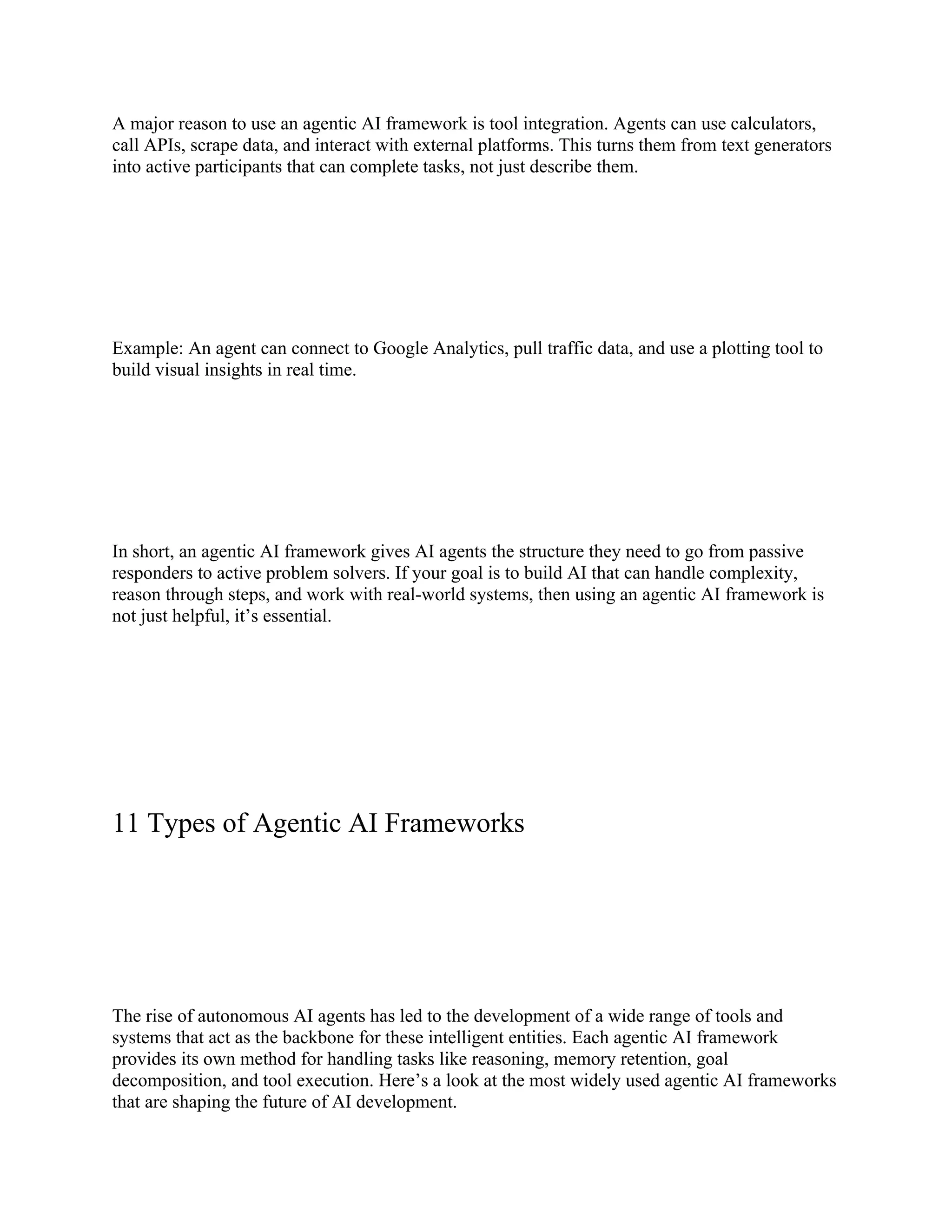 A major reason to use an agentic AI framework is tool integration. Agents can use calculators,
call APIs, scrape data, and interact with external platforms. This turns them from text generators
into active participants that can complete tasks, not just describe them.
Example: An agent can connect to Google Analytics, pull traffic data, and use a plotting tool to
build visual insights in real time.
In short, an agentic AI framework gives AI agents the structure they need to go from passive
responders to active problem solvers. If your goal is to build AI that can handle complexity,
reason through steps, and work with real-world systems, then using an agentic AI framework is
not just helpful, it’s essential.
11 Types of Agentic AI Frameworks
The rise of autonomous AI agents has led to the development of a wide range of tools and
systems that act as the backbone for these intelligent entities. Each agentic AI framework
provides its own method for handling tasks like reasoning, memory retention, goal
decomposition, and tool execution. Here’s a look at the most widely used agentic AI frameworks
that are shaping the future of AI development.
 