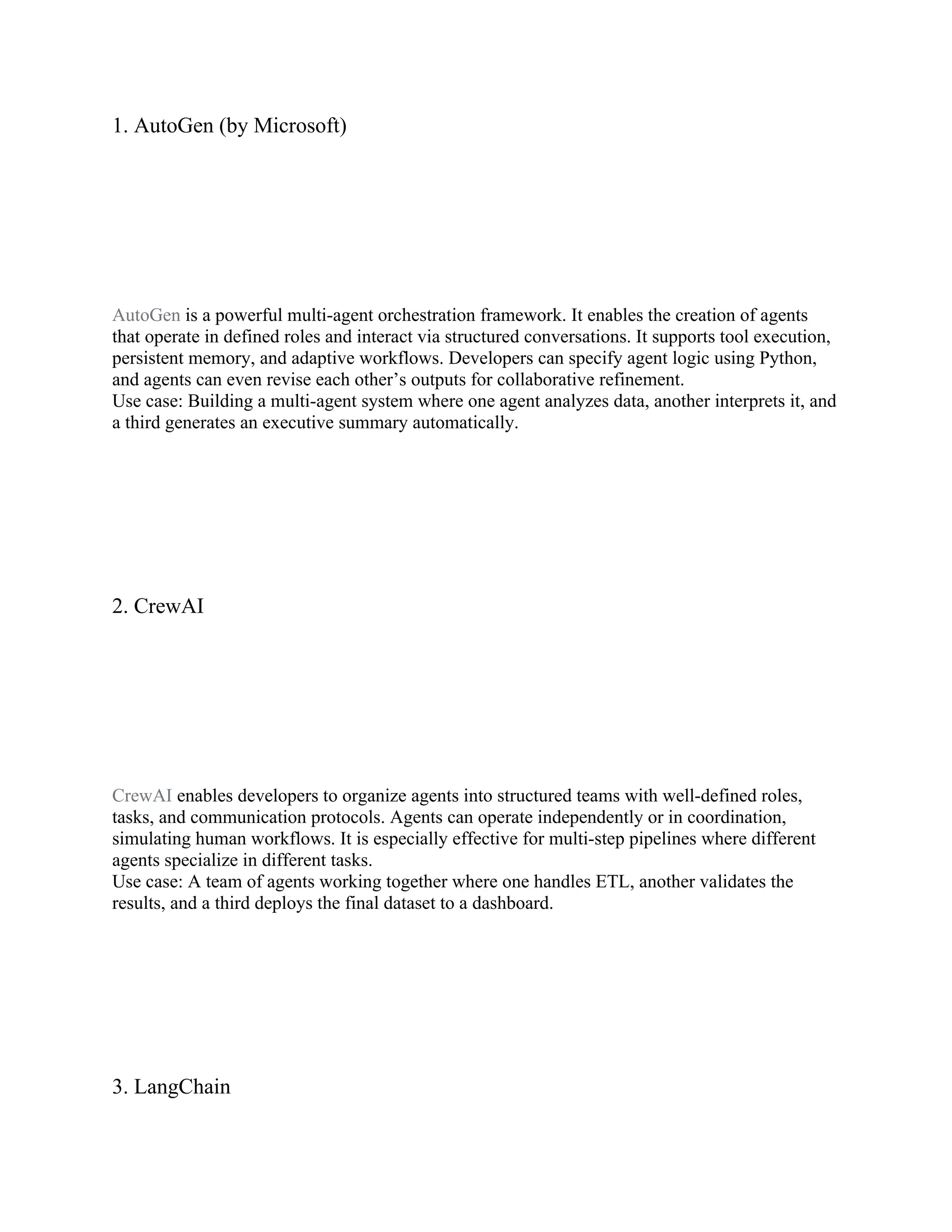 1. AutoGen (by Microsoft)
AutoGen is a powerful multi-agent orchestration framework. It enables the creation of agents
that operate in defined roles and interact via structured conversations. It supports tool execution,
persistent memory, and adaptive workflows. Developers can specify agent logic using Python,
and agents can even revise each other’s outputs for collaborative refinement.
Use case: Building a multi-agent system where one agent analyzes data, another interprets it, and
a third generates an executive summary automatically.
2. CrewAI
CrewAI enables developers to organize agents into structured teams with well-defined roles,
tasks, and communication protocols. Agents can operate independently or in coordination,
simulating human workflows. It is especially effective for multi-step pipelines where different
agents specialize in different tasks.
Use case: A team of agents working together where one handles ETL, another validates the
results, and a third deploys the final dataset to a dashboard.
3. LangChain
 
