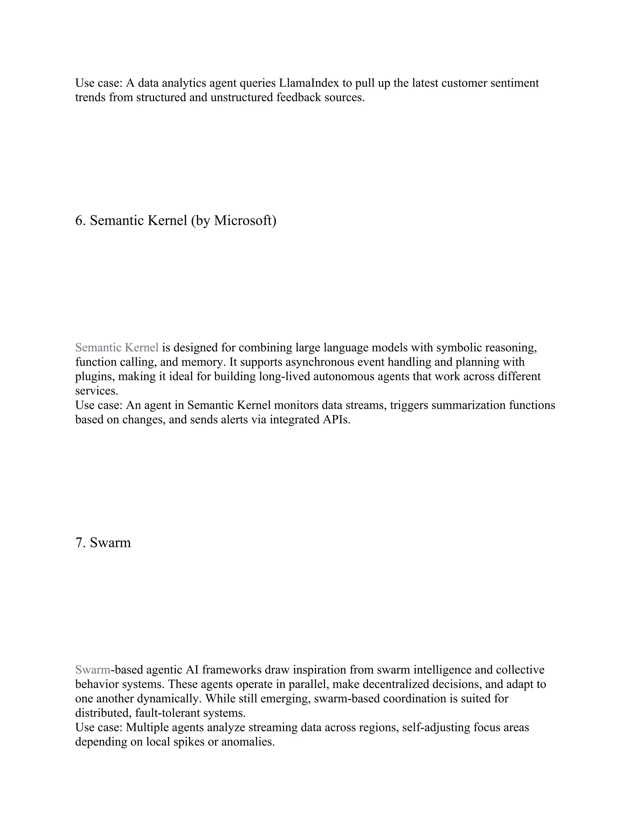 Use case: A data analytics agent queries LlamaIndex to pull up the latest customer sentiment
trends from structured and unstructured feedback sources.
6. Semantic Kernel (by Microsoft)
Semantic Kernel is designed for combining large language models with symbolic reasoning,
function calling, and memory. It supports asynchronous event handling and planning with
plugins, making it ideal for building long-lived autonomous agents that work across different
services.
Use case: An agent in Semantic Kernel monitors data streams, triggers summarization functions
based on changes, and sends alerts via integrated APIs.
7. Swarm
Swarm-based agentic AI frameworks draw inspiration from swarm intelligence and collective
behavior systems. These agents operate in parallel, make decentralized decisions, and adapt to
one another dynamically. While still emerging, swarm-based coordination is suited for
distributed, fault-tolerant systems.
Use case: Multiple agents analyze streaming data across regions, self-adjusting focus areas
depending on local spikes or anomalies.
 