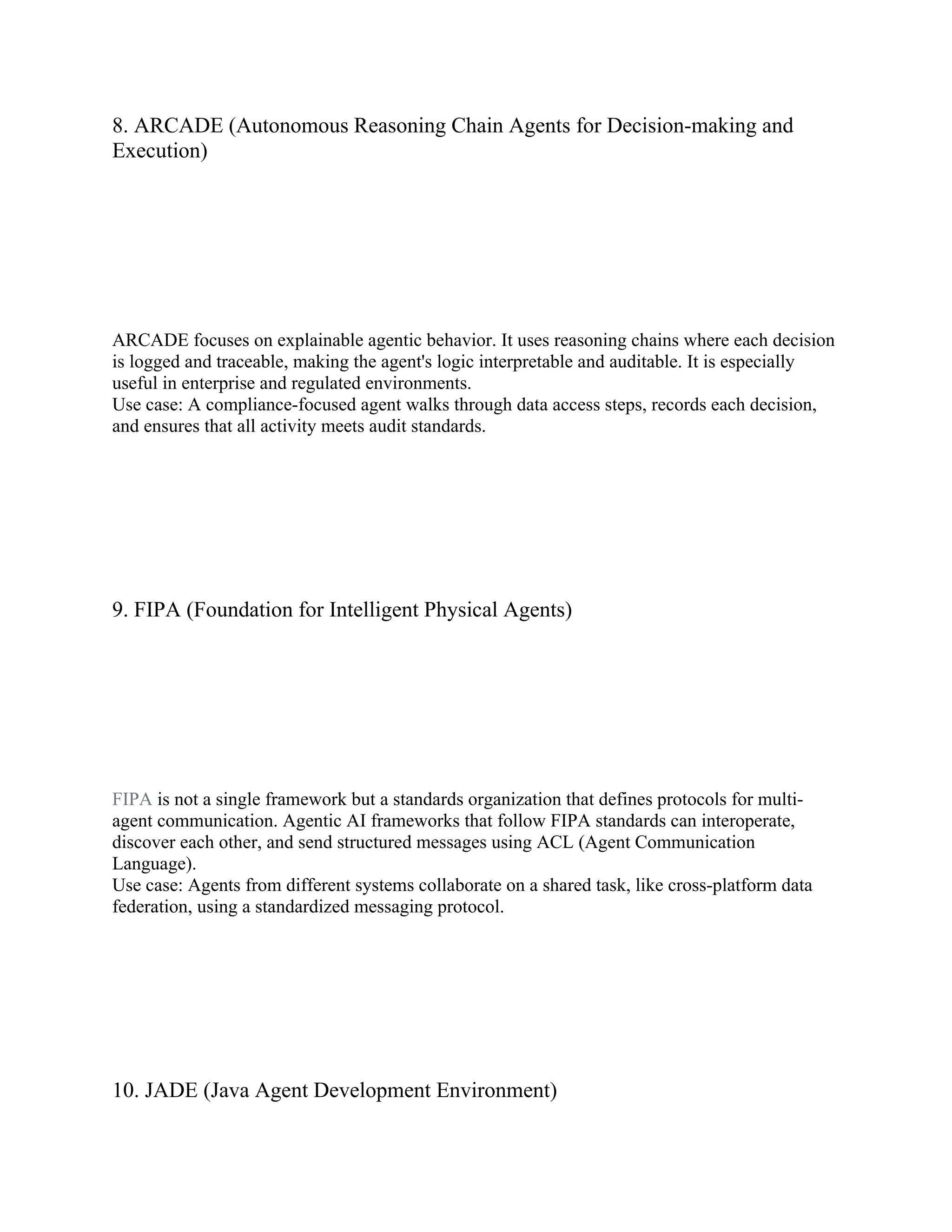 8. ARCADE (Autonomous Reasoning Chain Agents for Decision-making and
Execution)
ARCADE focuses on explainable agentic behavior. It uses reasoning chains where each decision
is logged and traceable, making the agent's logic interpretable and auditable. It is especially
useful in enterprise and regulated environments.
Use case: A compliance-focused agent walks through data access steps, records each decision,
and ensures that all activity meets audit standards.
9. FIPA (Foundation for Intelligent Physical Agents)
FIPA is not a single framework but a standards organization that defines protocols for multi-
agent communication. Agentic AI frameworks that follow FIPA standards can interoperate,
discover each other, and send structured messages using ACL (Agent Communication
Language).
Use case: Agents from different systems collaborate on a shared task, like cross-platform data
federation, using a standardized messaging protocol.
10. JADE (Java Agent Development Environment)
 
