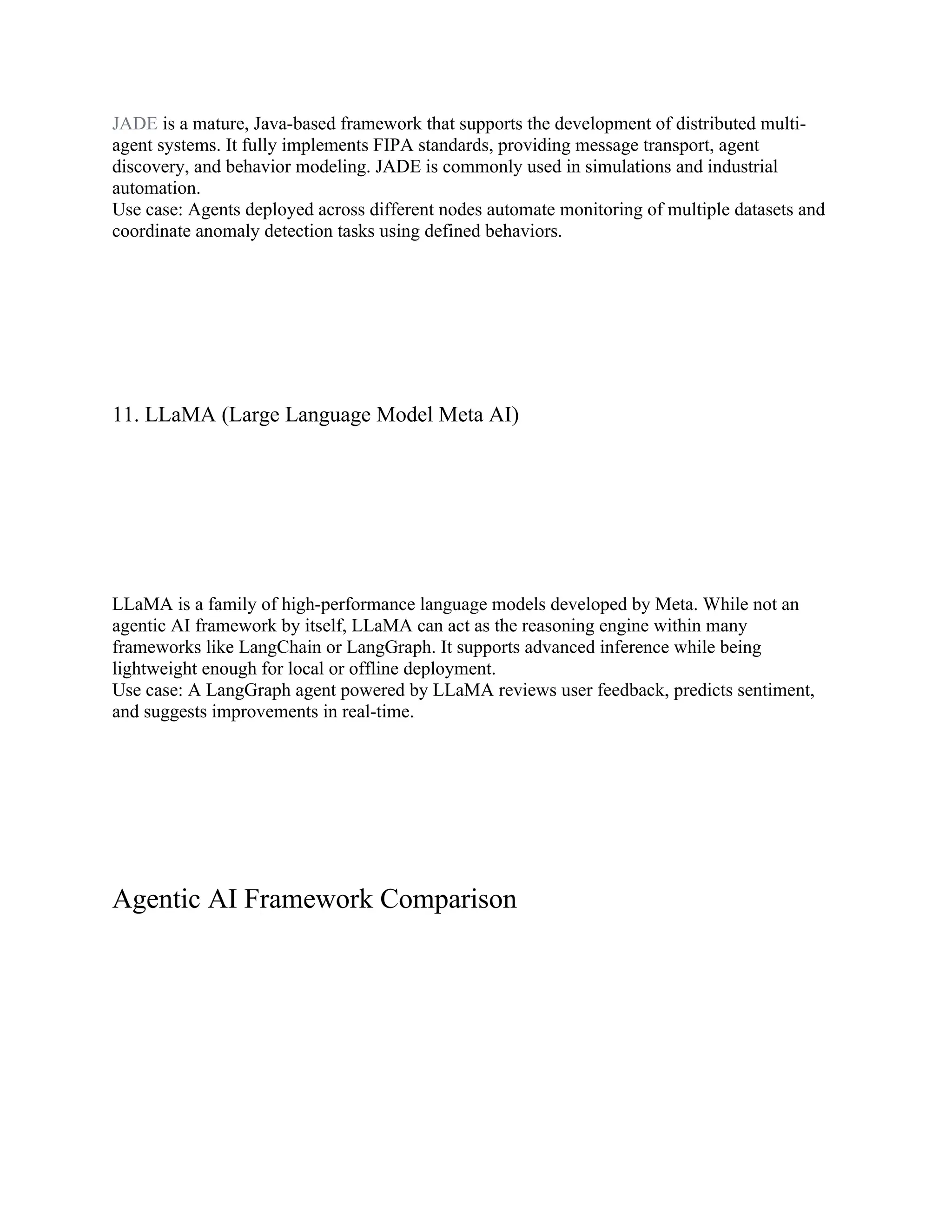 JADE is a mature, Java-based framework that supports the development of distributed multi-
agent systems. It fully implements FIPA standards, providing message transport, agent
discovery, and behavior modeling. JADE is commonly used in simulations and industrial
automation.
Use case: Agents deployed across different nodes automate monitoring of multiple datasets and
coordinate anomaly detection tasks using defined behaviors.
11. LLaMA (Large Language Model Meta AI)
LLaMA is a family of high-performance language models developed by Meta. While not an
agentic AI framework by itself, LLaMA can act as the reasoning engine within many
frameworks like LangChain or LangGraph. It supports advanced inference while being
lightweight enough for local or offline deployment.
Use case: A LangGraph agent powered by LLaMA reviews user feedback, predicts sentiment,
and suggests improvements in real-time.
Agentic AI Framework Comparison
 