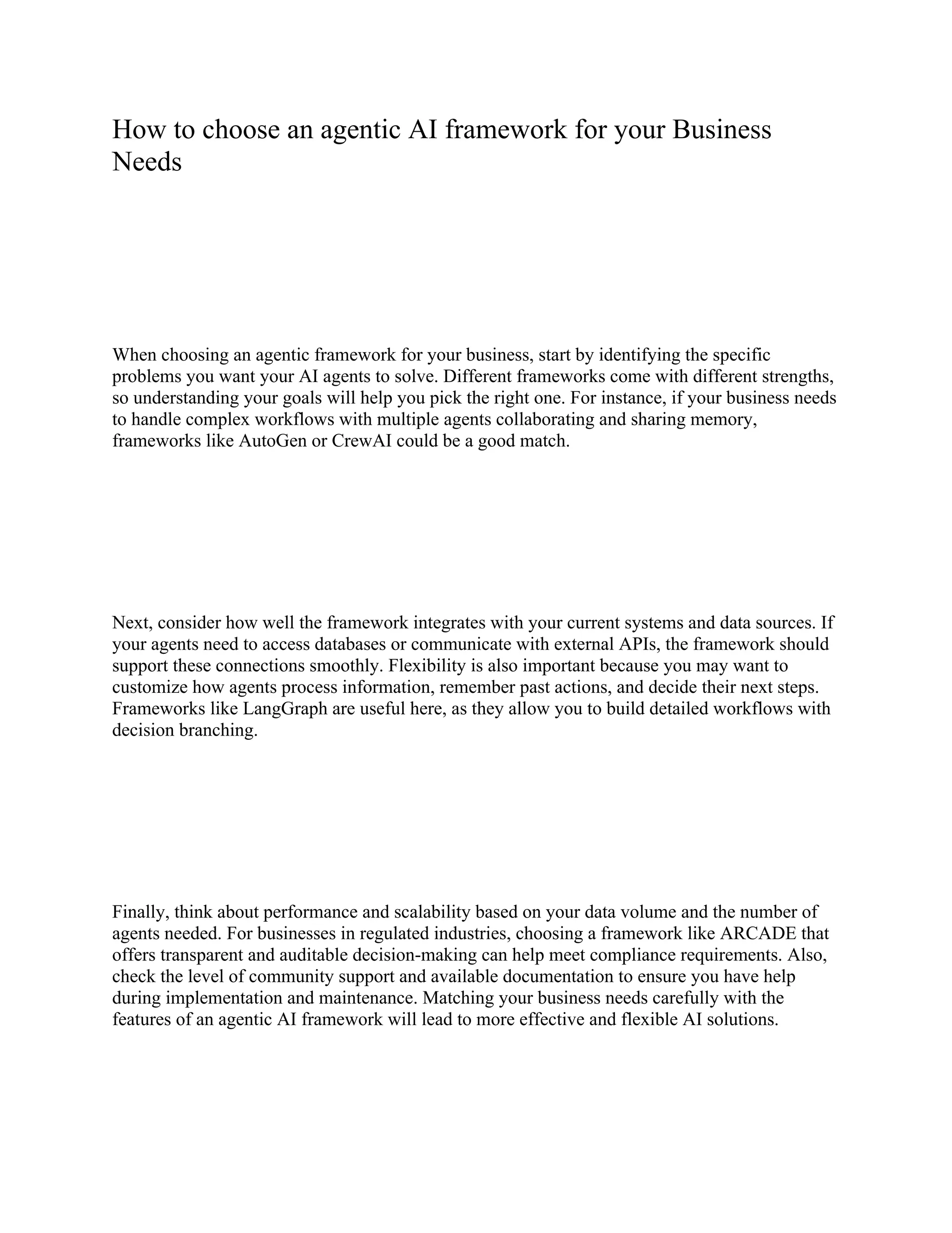 How to choose an agentic AI framework for your Business
Needs
When choosing an agentic framework for your business, start by identifying the specific
problems you want your AI agents to solve. Different frameworks come with different strengths,
so understanding your goals will help you pick the right one. For instance, if your business needs
to handle complex workflows with multiple agents collaborating and sharing memory,
frameworks like AutoGen or CrewAI could be a good match.
Next, consider how well the framework integrates with your current systems and data sources. If
your agents need to access databases or communicate with external APIs, the framework should
support these connections smoothly. Flexibility is also important because you may want to
customize how agents process information, remember past actions, and decide their next steps.
Frameworks like LangGraph are useful here, as they allow you to build detailed workflows with
decision branching.
Finally, think about performance and scalability based on your data volume and the number of
agents needed. For businesses in regulated industries, choosing a framework like ARCADE that
offers transparent and auditable decision-making can help meet compliance requirements. Also,
check the level of community support and available documentation to ensure you have help
during implementation and maintenance. Matching your business needs carefully with the
features of an agentic AI framework will lead to more effective and flexible AI solutions.
 