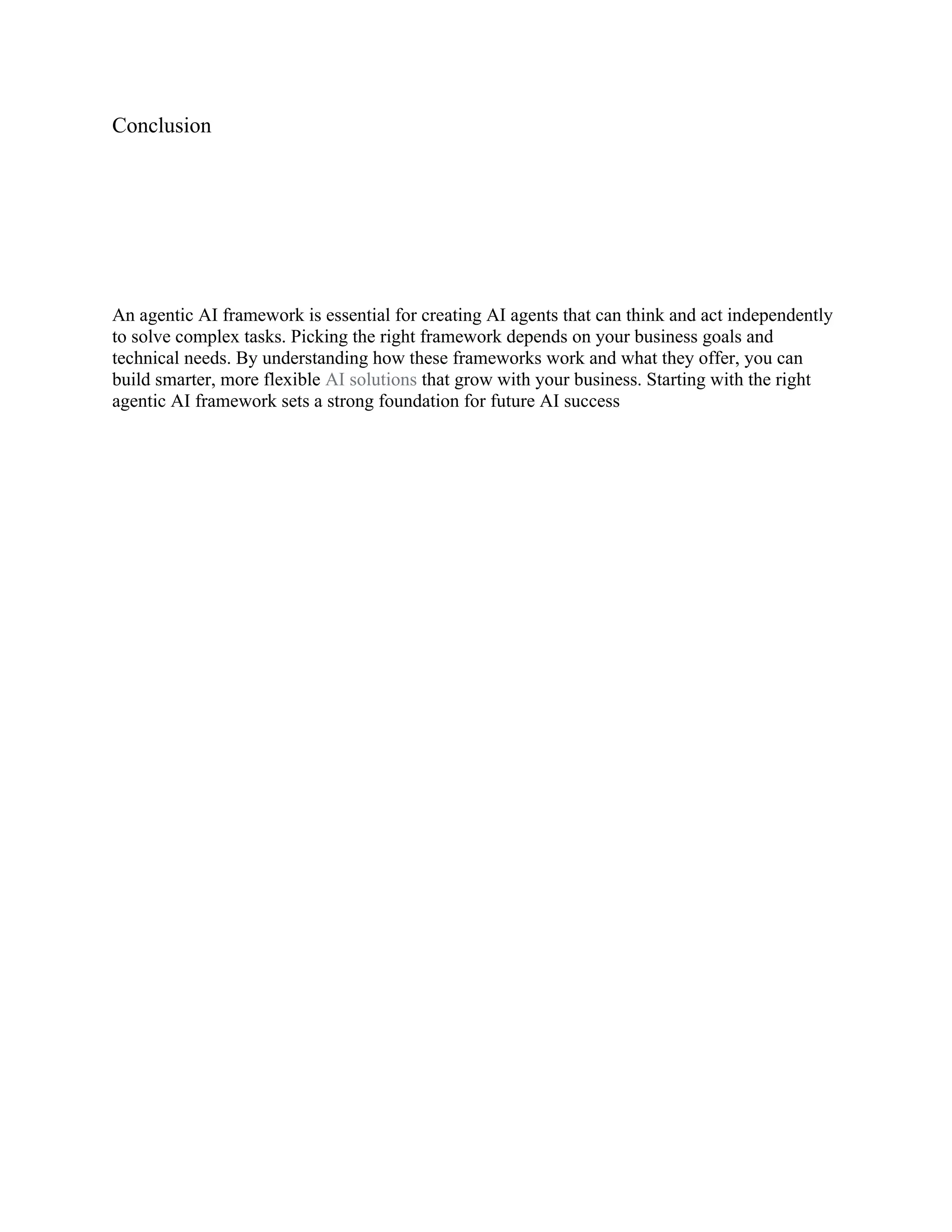 Conclusion
An agentic AI framework is essential for creating AI agents that can think and act independently
to solve complex tasks. Picking the right framework depends on your business goals and
technical needs. By understanding how these frameworks work and what they offer, you can
build smarter, more flexible AI solutions that grow with your business. Starting with the right
agentic AI framework sets a strong foundation for future AI success
 