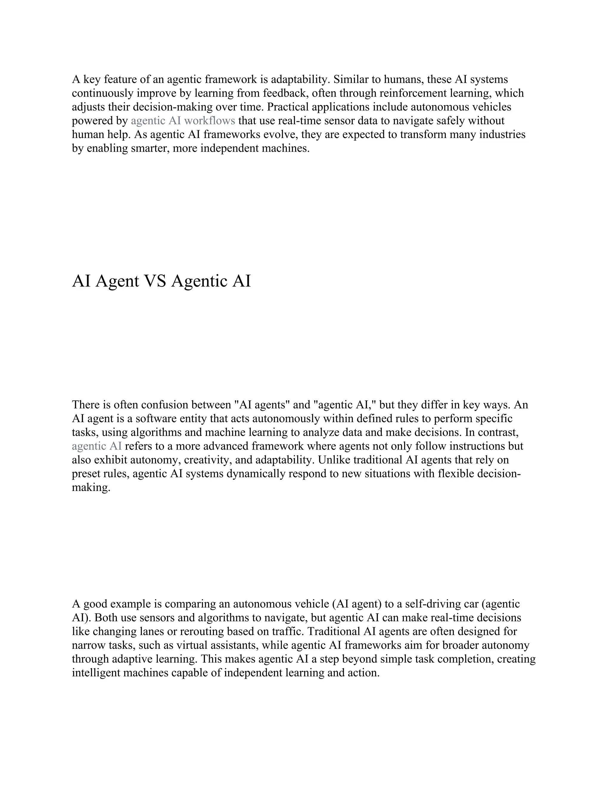 A key feature of an agentic framework is adaptability. Similar to humans, these AI systems
continuously improve by learning from feedback, often through reinforcement learning, which
adjusts their decision-making over time. Practical applications include autonomous vehicles
powered by agentic AI workflows that use real-time sensor data to navigate safely without
human help. As agentic AI frameworks evolve, they are expected to transform many industries
by enabling smarter, more independent machines.
AI Agent VS Agentic AI
There is often confusion between "AI agents" and "agentic AI," but they differ in key ways. An
AI agent is a software entity that acts autonomously within defined rules to perform specific
tasks, using algorithms and machine learning to analyze data and make decisions. In contrast,
agentic AI refers to a more advanced framework where agents not only follow instructions but
also exhibit autonomy, creativity, and adaptability. Unlike traditional AI agents that rely on
preset rules, agentic AI systems dynamically respond to new situations with flexible decision-
making.
A good example is comparing an autonomous vehicle (AI agent) to a self-driving car (agentic
AI). Both use sensors and algorithms to navigate, but agentic AI can make real-time decisions
like changing lanes or rerouting based on traffic. Traditional AI agents are often designed for
narrow tasks, such as virtual assistants, while agentic AI frameworks aim for broader autonomy
through adaptive learning. This makes agentic AI a step beyond simple task completion, creating
intelligent machines capable of independent learning and action.
 