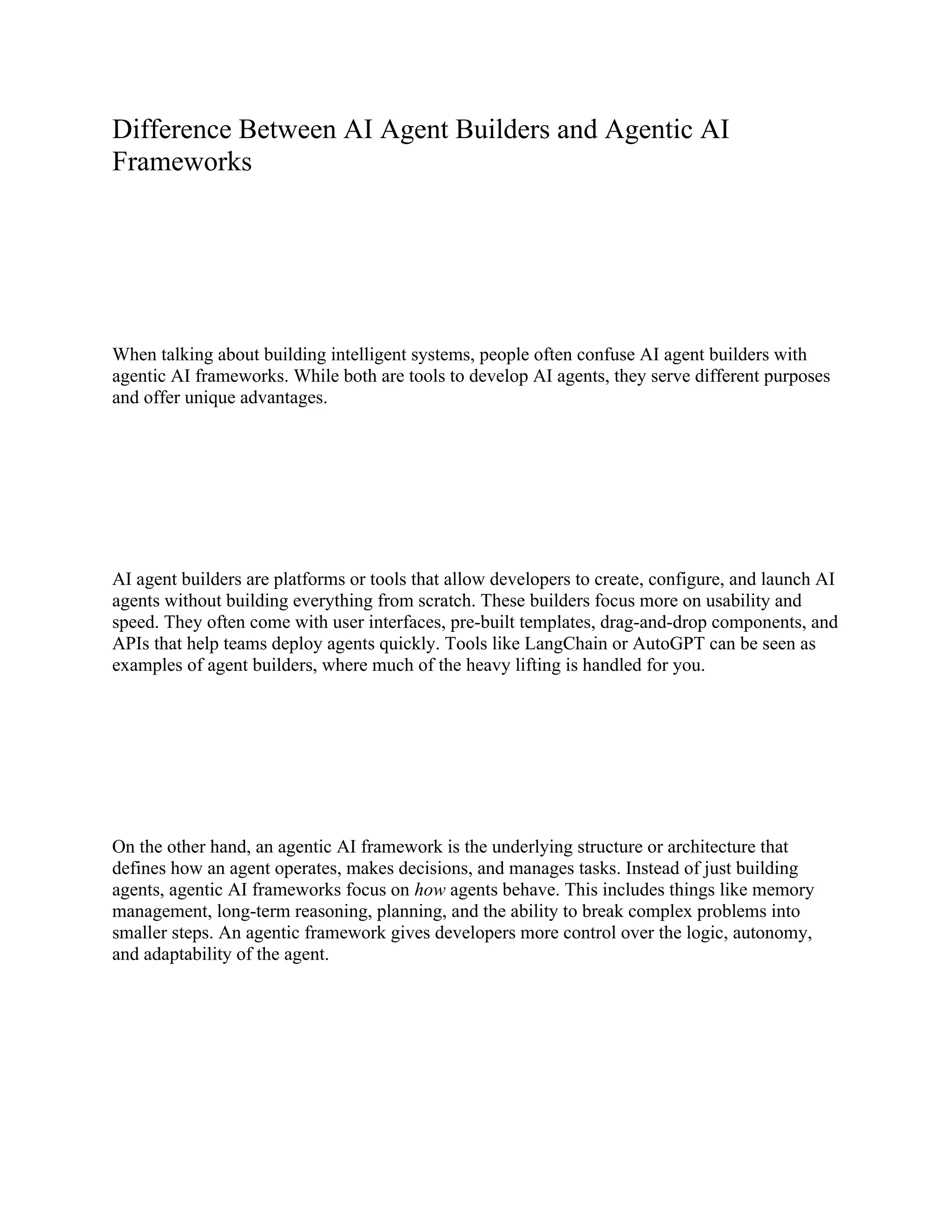 Difference Between AI Agent Builders and Agentic AI
Frameworks
When talking about building intelligent systems, people often confuse AI agent builders with
agentic AI frameworks. While both are tools to develop AI agents, they serve different purposes
and offer unique advantages.
AI agent builders are platforms or tools that allow developers to create, configure, and launch AI
agents without building everything from scratch. These builders focus more on usability and
speed. They often come with user interfaces, pre-built templates, drag-and-drop components, and
APIs that help teams deploy agents quickly. Tools like LangChain or AutoGPT can be seen as
examples of agent builders, where much of the heavy lifting is handled for you.
On the other hand, an agentic AI framework is the underlying structure or architecture that
defines how an agent operates, makes decisions, and manages tasks. Instead of just building
agents, agentic AI frameworks focus on how agents behave. This includes things like memory
management, long-term reasoning, planning, and the ability to break complex problems into
smaller steps. An agentic framework gives developers more control over the logic, autonomy,
and adaptability of the agent.
 