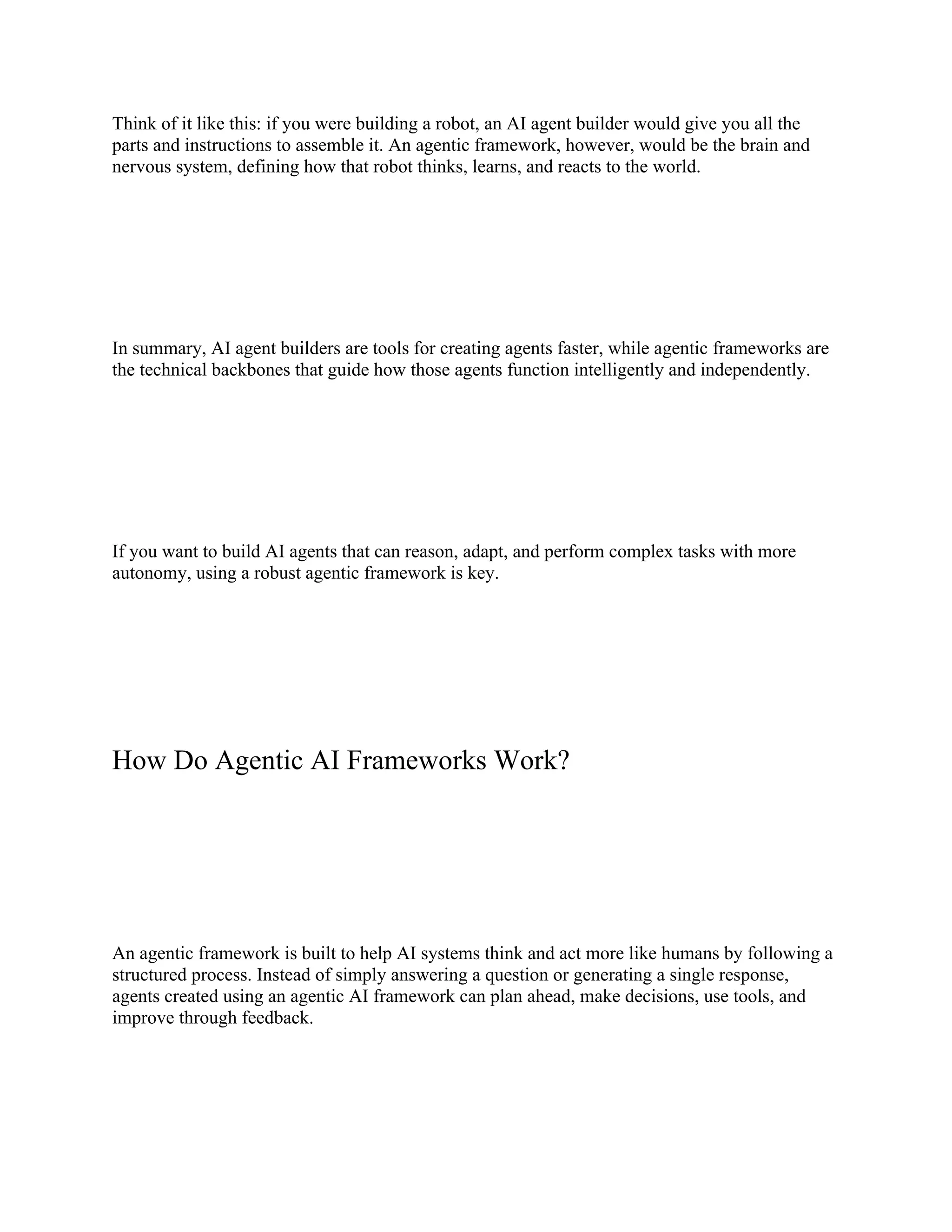 Think of it like this: if you were building a robot, an AI agent builder would give you all the
parts and instructions to assemble it. An agentic framework, however, would be the brain and
nervous system, defining how that robot thinks, learns, and reacts to the world.
In summary, AI agent builders are tools for creating agents faster, while agentic frameworks are
the technical backbones that guide how those agents function intelligently and independently.
If you want to build AI agents that can reason, adapt, and perform complex tasks with more
autonomy, using a robust agentic framework is key.
How Do Agentic AI Frameworks Work?
An agentic framework is built to help AI systems think and act more like humans by following a
structured process. Instead of simply answering a question or generating a single response,
agents created using an agentic AI framework can plan ahead, make decisions, use tools, and
improve through feedback.
 