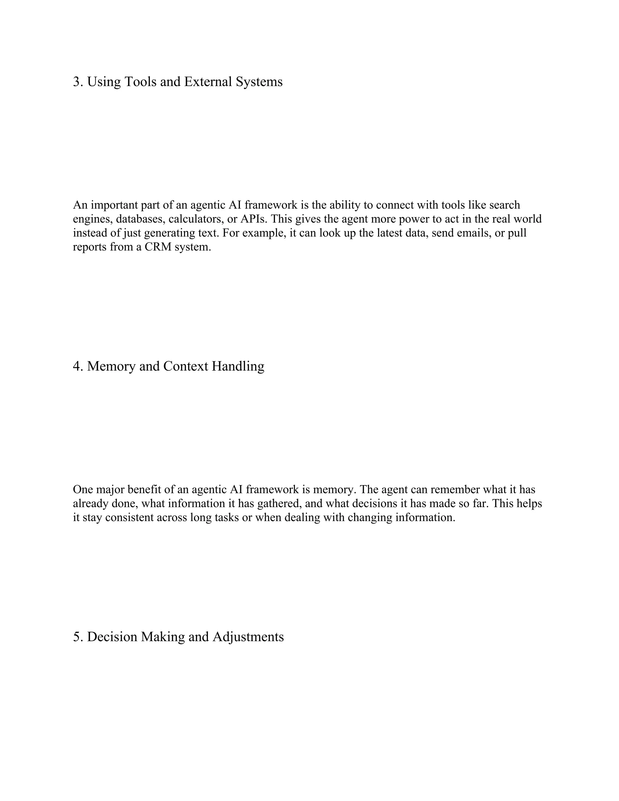 3. Using Tools and External Systems
An important part of an agentic AI framework is the ability to connect with tools like search
engines, databases, calculators, or APIs. This gives the agent more power to act in the real world
instead of just generating text. For example, it can look up the latest data, send emails, or pull
reports from a CRM system.
4. Memory and Context Handling
One major benefit of an agentic AI framework is memory. The agent can remember what it has
already done, what information it has gathered, and what decisions it has made so far. This helps
it stay consistent across long tasks or when dealing with changing information.
5. Decision Making and Adjustments
 
