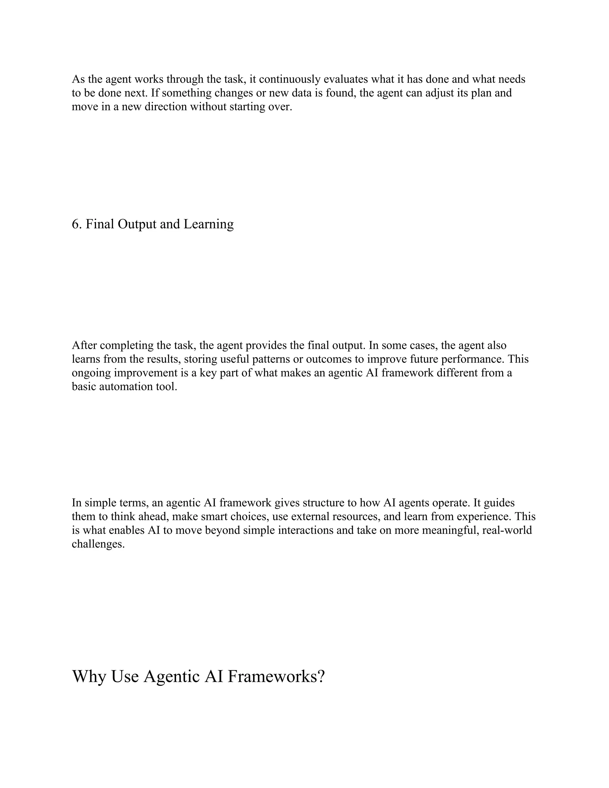 As the agent works through the task, it continuously evaluates what it has done and what needs
to be done next. If something changes or new data is found, the agent can adjust its plan and
move in a new direction without starting over.
6. Final Output and Learning
After completing the task, the agent provides the final output. In some cases, the agent also
learns from the results, storing useful patterns or outcomes to improve future performance. This
ongoing improvement is a key part of what makes an agentic AI framework different from a
basic automation tool.
In simple terms, an agentic AI framework gives structure to how AI agents operate. It guides
them to think ahead, make smart choices, use external resources, and learn from experience. This
is what enables AI to move beyond simple interactions and take on more meaningful, real-world
challenges.
Why Use Agentic AI Frameworks?
 