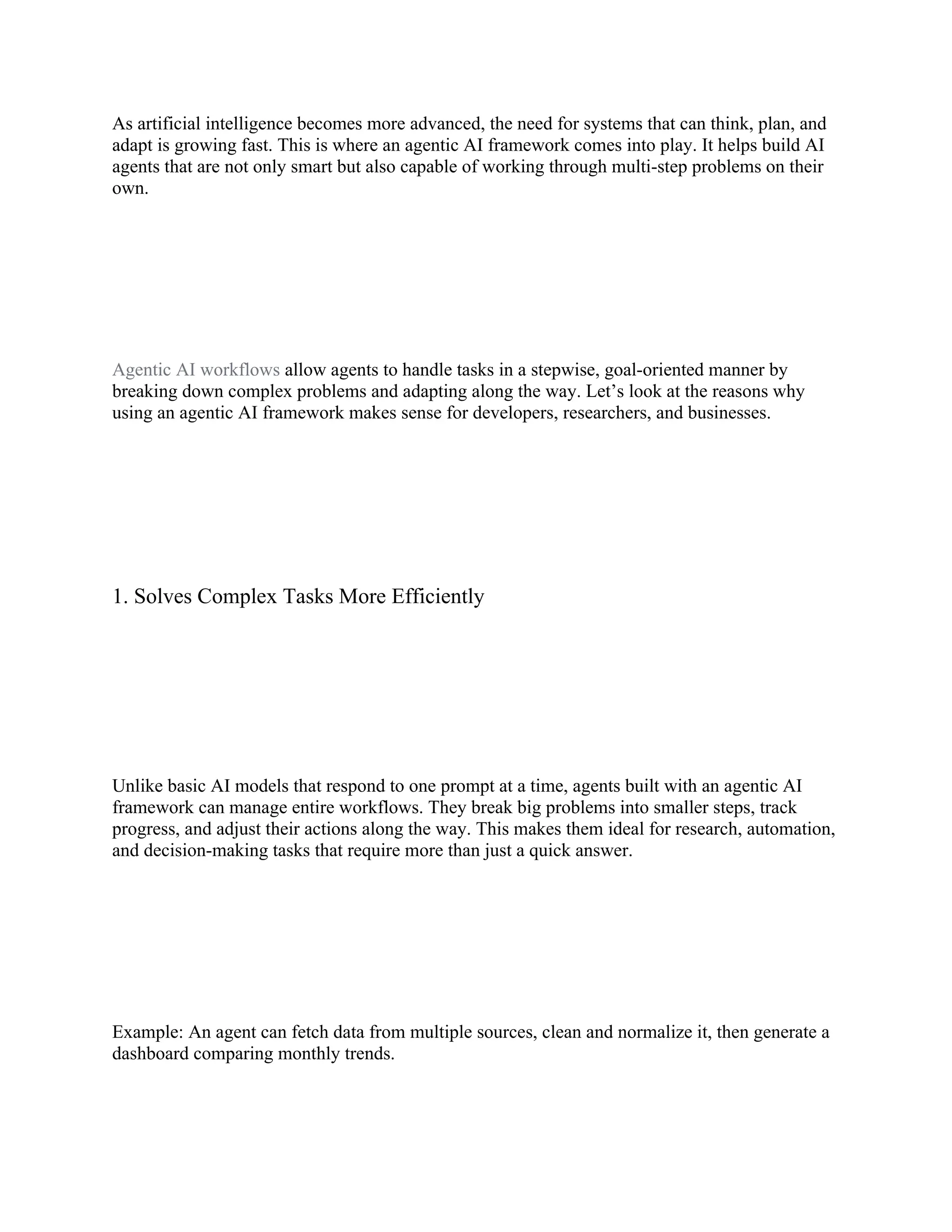 As artificial intelligence becomes more advanced, the need for systems that can think, plan, and
adapt is growing fast. This is where an agentic AI framework comes into play. It helps build AI
agents that are not only smart but also capable of working through multi-step problems on their
own.
Agentic AI workflows allow agents to handle tasks in a stepwise, goal-oriented manner by
breaking down complex problems and adapting along the way. Let’s look at the reasons why
using an agentic AI framework makes sense for developers, researchers, and businesses.
1. Solves Complex Tasks More Efficiently
Unlike basic AI models that respond to one prompt at a time, agents built with an agentic AI
framework can manage entire workflows. They break big problems into smaller steps, track
progress, and adjust their actions along the way. This makes them ideal for research, automation,
and decision-making tasks that require more than just a quick answer.
Example: An agent can fetch data from multiple sources, clean and normalize it, then generate a
dashboard comparing monthly trends.
 