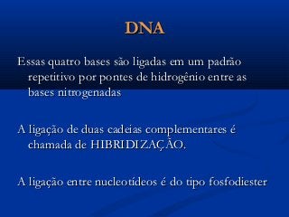 DNADNA
Essas quatro bases são ligadas em um padrãoEssas quatro bases são ligadas em um padrão
repetitivo por pontes de hidrogênio entre asrepetitivo por pontes de hidrogênio entre as
bases nitrogenadasbases nitrogenadas
A ligação de duas cadeias complementares éA ligação de duas cadeias complementares é
chamada de HIBRIDIZAÇÃO.chamada de HIBRIDIZAÇÃO.
A ligação entre nucleotídeos é do tipo fosfodiesterA ligação entre nucleotídeos é do tipo fosfodiester
 