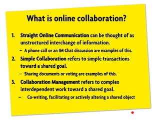What is online collaboration?
1. Straight Online Communication can be thought of as
unstructured interchange of information.
– A phone call or an IM Chat discussion are examples of this.
2. Simple Collaboration refers to simple transactions
toward a shared goal.
– Sharing documents or voting are examples of this.
3. Collaboration Management refers to complex
interdependent work toward a shared goal.
– Co-writing, facilitating or actively altering a shared object
 