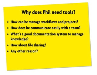 Why does Phil need tools?
• How can he manage workflows and projects?
• How does he communicate easily with a team?
• What’s a good documentation system to manage
knowledge?
• How about file sharing?
• Any other reason?
 