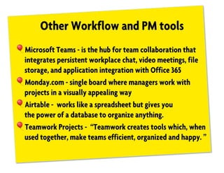 Other Workflow and PM tools
!Microsoft Teams - is the hub for team collaboration that
integrates persistent workplace chat, video meetings, file
storage, and application integration with Office 365
!Monday.com - single board where managers work with
projects in a visually appealing way
!Airtable - works like a spreadsheet but gives you
the power of a database to organize anything.
!Teamwork Projects - “Teamwork creates tools which, when
used together, make teams efficient, organized and happy. ”
 