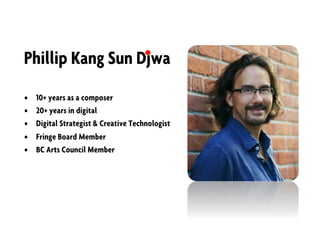 Phillip Kang Sun Djwa
• 10+ years as a composer
• 20+ years in digital
• Digital Strategist & Creative Technologist
• Fringe Board Member
• BC Arts Council Member
 