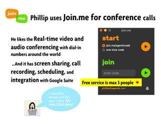 Phillip uses Join.me for conference calls
He likes the Real-time video and
audio conferencingwith dial-in
numbers around the world
…And it has screen sharing, call
recording, scheduling, and
integrationwith Google Suite Free service is max 3 people
I have PRO
service and last
year I used 257
hrs! (10.5 days)
 