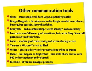 Other communication tools
!Skype – many people still have Skype, especially globally
!Google Hangouts – has video and audio. People can dial in on phones,
but requires upgrade. Somewhat flakey.
!ReadyTalk – audio conferencing/ screen sharing/ audio recording
!FreeconferenceCall.com - good sometimes, but can be flaky. Some cell
phones can’t call their lines.
!Zoom – another good conferencing and screen sharing service
!Yammer is Microsoft’s rival to Slack
!Webex – great paid service for presentations online to groups
!Phone - Grasshopper or RingCentral – paid VOIP phone service with
800 with receptionist and voicemail
!Facetime – if you are on Apple products.
 