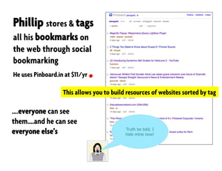 Phillip stores & tags
all his bookmarks on
the web through social
bookmarking
He uses Pinboard.in at $11/yr
….everyone can see
them….and he can see
everyone else’s
This allows you to build resources of websites sorted by tag
Truth be told, I
hide mine now!
 