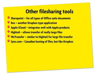 Other filesharing tools
!Sharepoint – for all types of Office suite documents
!Box – another Dropbox type application
!Apple iCloud – integrates well with Apple products
!Hightail – allows transfer of really large files
!WeTransfer – similar to Hightail for large file transfer
!Sync.com – Canadian hosting of files, but like Dropbox
 