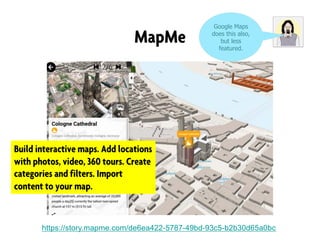 MapMe
https://story.mapme.com/de6ea422-5787-49bd-93c5-b2b30d65a0bc
Google Maps
does this also,
but less
featured.
Build interactive maps. Add locations
with photos, video, 360 tours. Create
categories and filters. Import
content to your map.
 