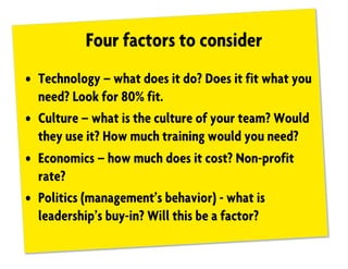 Four factors to consider
• Technology – what does it do? Does it fit what you
need? Look for 80% fit.
• Culture – what is the culture of your team? Would
they use it? How much training would you need?
• Economics – how much does it cost? Non-profit
rate?
• Politics (management’s behavior) - what is
leadership’s buy-in? Will this be a factor?
 