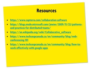 Resources
• https://www.capterra.com/collaboration-software
• https://blogs.msdn.microsoft.com/jmeier/2009/11/22/patterns-
and-practices-for-distributed-teams/
• https://en.wikipedia.org/wiki/Collaborative_software
• https://www.techsoupcanada.ca/en/community/blog/web-
conferencing-101
• https://www.techsoupcanada.ca/en/community/blog/how-to-
work-effectively-with-google-apps
 