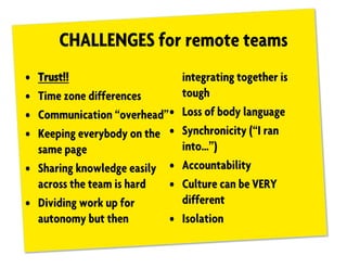 CHALLENGES for remote teams
• Trust!!
• Time zone differences
• Communication “overhead”
• Keeping everybody on the
same page
• Sharing knowledge easily
across the team is hard
• Dividing work up for
autonomy but then
integrating together is
tough
• Loss of body language
• Synchronicity (“I ran
into…”)
• Accountability
• Culture can be VERY
different
• Isolation
 