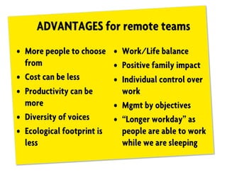ADVANTAGES for remote teams
• More people to choose
from
• Cost can be less
• Productivity can be
more
• Diversity of voices
• Ecological footprint is
less
• Work/Life balance
• Positive family impact
• Individual control over
work
• Mgmt by objectives
• “Longer workday” as
people are able to work
while we are sleeping
 