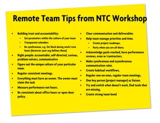 Remote Team Tips from NTC Workshop
• Building trust and accountability:
– Set parameters within the culture of your team
– Transparent calendars
– Be synchronous, e.g. On Slack during work/core
hours (however your org defines these)
• Right people: accountable, self-directed, curious,
problem-solvers, communicative
• Figure out the unique culture of your particular
team.
• Regular consistent meetings.
• Everything must have an owner. The owner must
claim the task
• Measure performance not hours.
• Be consistent about office hours or open door
policy.
• Clear communication and deliverables
• Help team manage priorities and time.
– Create project roadmaps,
– Party when you are all there,
• Acknowledge goals reached, have performance
reviews, even w/contractors.
• Make synchronous and asynchronous
communication rules.
• Create habitual workflows,
• Regular one-on-ones, regular team meetings,
• One key person (project manager) as liaison.
• Try and switch what doesn’t work, find tools that
are missing,
• Create strong team bond
 