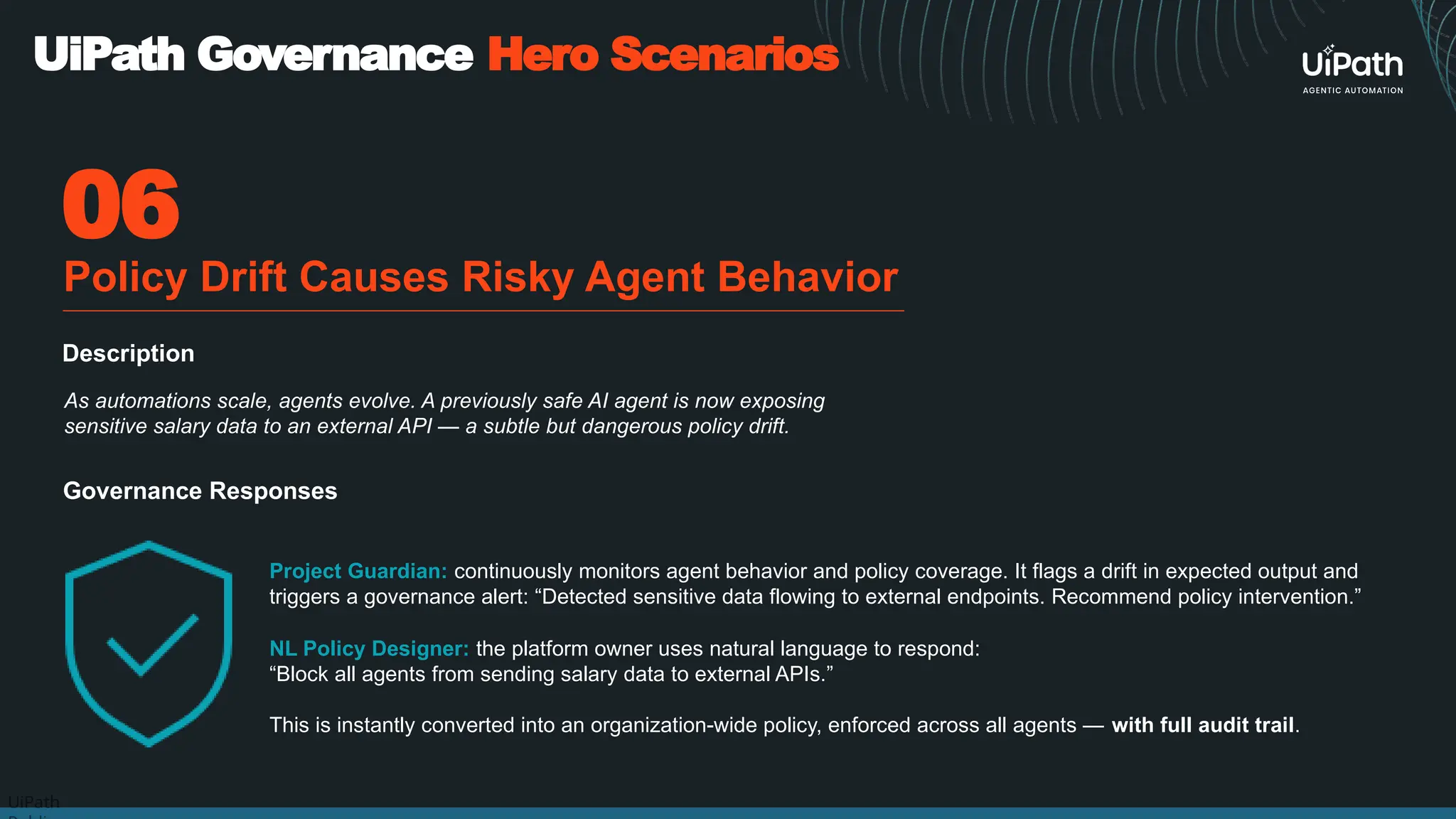 UiPath
Project Guardian: continuously monitors agent behavior and policy coverage. It flags a drift in expected output and
triggers a governance alert: “Detected sensitive data flowing to external endpoints. Recommend policy intervention.”
06
UiPath Governance Hero Scenarios
Policy Drift Causes Risky Agent Behavior
Governance Responses
NL Policy Designer: the platform owner uses natural language to respond:
“Block all agents from sending salary data to external APIs.”
This is instantly converted into an organization-wide policy, enforced across all agents — with full audit trail.
As automations scale, agents evolve. A previously safe AI agent is now exposing
sensitive salary data to an external API — a subtle but dangerous policy drift.
Description
 
