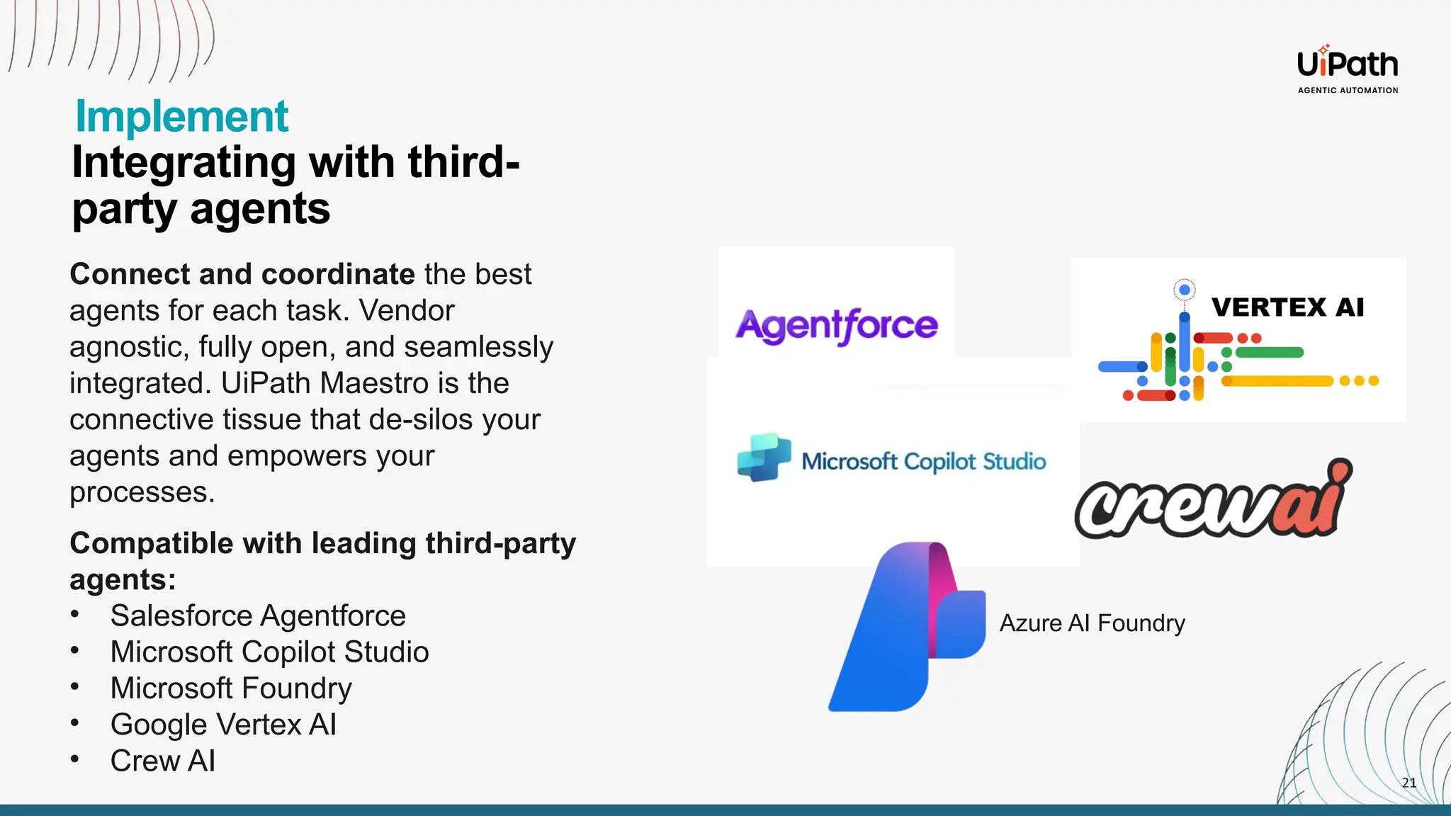 21
Integrating with third-
party agents
Implement
Connect and coordinate the best
agents for each task. Vendor
agnostic, fully open, and seamlessly
integrated. UiPath Maestro is the
connective tissue that de-silos your
agents and empowers your
processes.
Compatible with leading third-party
agents:
• Salesforce Agentforce
• Microsoft Copilot Studio
• Microsoft Foundry
• Google Vertex AI
• Crew AI
Azure AI Foundry
 