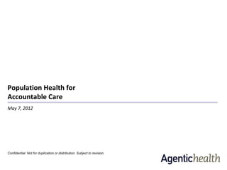 Population Health for
Accountable Care
May 7, 2012




Confidential: Not for duplication or distribution. Subject to revision.
 