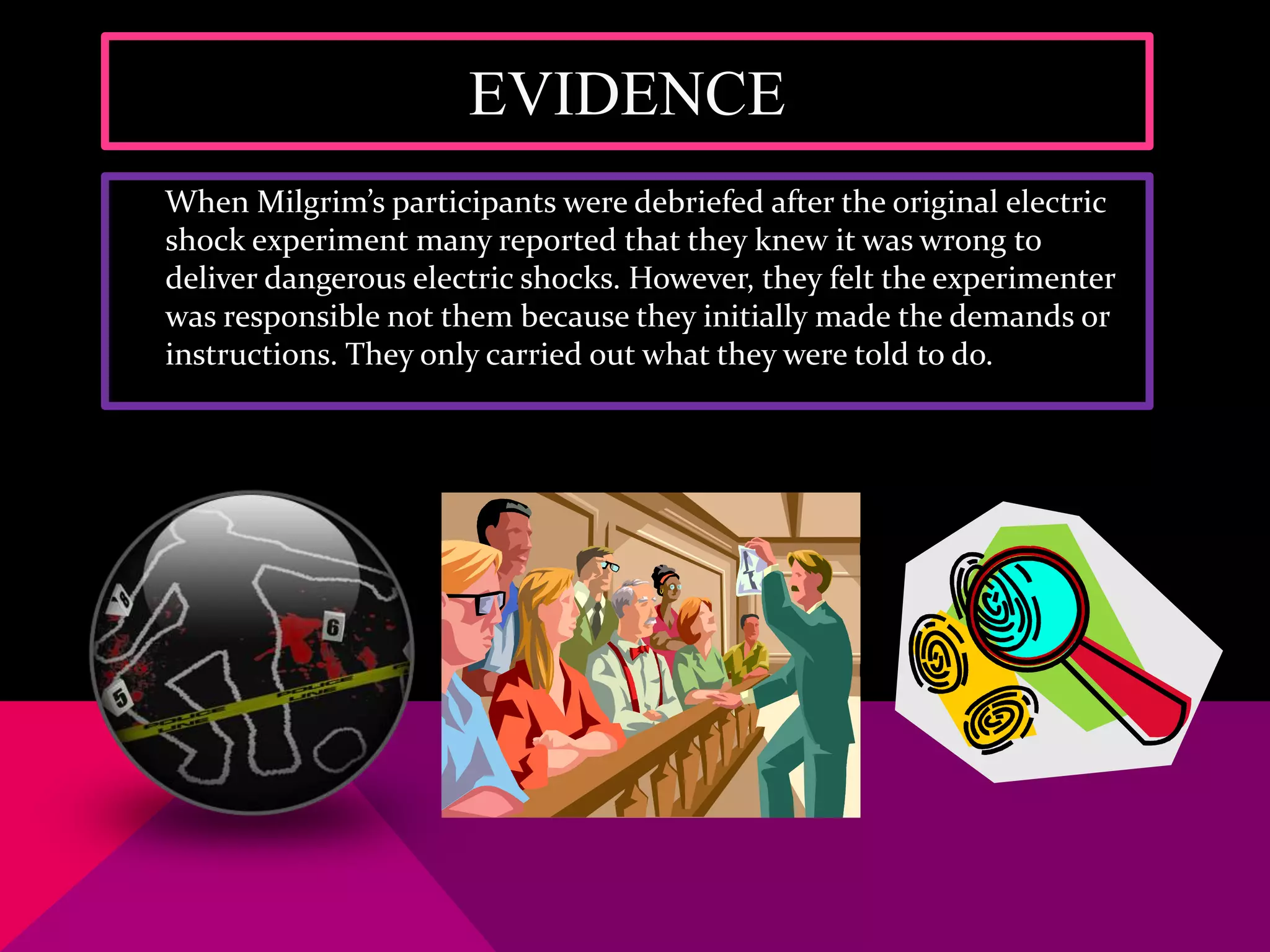 EVIDENCE
When Milgrim’s participants were debriefed after the original electric
shock experiment many reported that they knew it was wrong to
deliver dangerous electric shocks. However, they felt the experimenter
was responsible not them because they initially made the demands or
instructions. They only carried out what they were told to do.
 