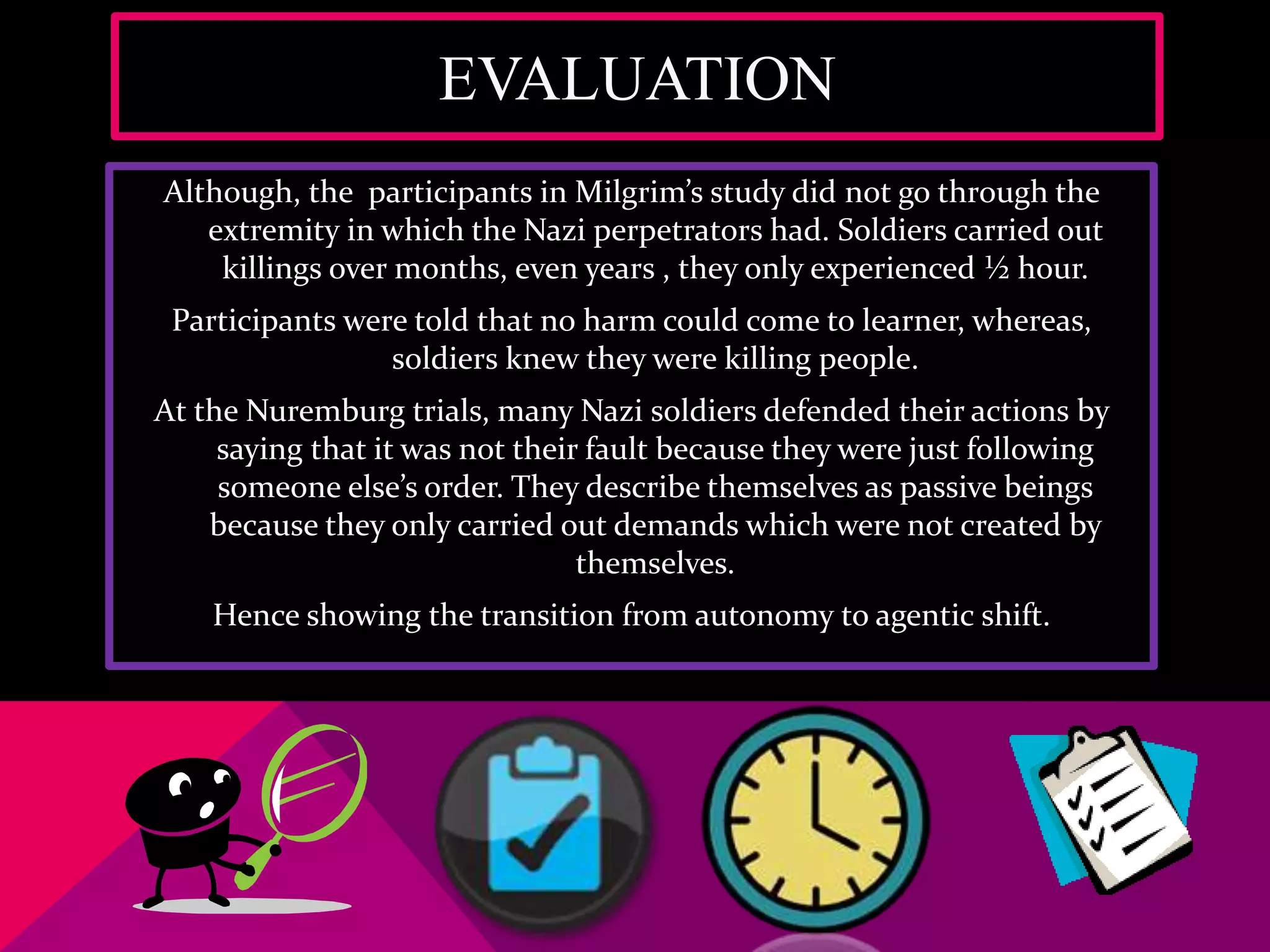EVALUATION
Although, the participants in Milgrim’s study did not go through the
extremity in which the Nazi perpetrators had. Soldiers carried out
killings over months, even years , they only experienced ½ hour.
Participants were told that no harm could come to learner, whereas,
soldiers knew they were killing people.
At the Nuremburg trials, many Nazi soldiers defended their actions by
saying that it was not their fault because they were just following
someone else’s order. They describe themselves as passive beings
because they only carried out demands which were not created by
themselves.
Hence showing the transition from autonomy to agentic shift.
 