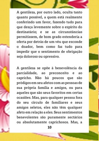 10
A gentileza, por outro lado, oculta tanto
quanto possível, a quem está realmente
conferindo um favor, fazendo tudo para
que desça levemente sobre o espírito do
destinatário; e se as circunstâncias
permitissem, de bom grado estenderia a
oferta por detrás de um véu que esconde
o doador, bem como faz tudo para
impedir que o sentimento de obrigação
seja doloroso ou opressivo.
A gentileza se opõe à benevolência da
parcialidade, ao preconceito e ao
capricho. Não há poucos que são
pródigos em seu afetos com as pessoas de
sua própria família e amigos, ou para
aqueles que são seus favoritos em certas
ocasiões. Mas, para qualquer pessoa fora
do seu círculo de familiares e seus
amigos seletos, eles não têm qualquer
afeto em relação a eles. Seus sentimentos
benevolentes são puramente sectários
ou absolutamente caprichosos. Mas, a
 