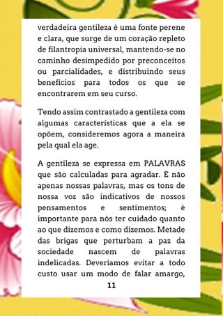 11
verdadeira gentileza é uma fonte perene
e clara, que surge de um coração repleto
de filantropia universal, mantendo-se no
caminho desimpedido por preconceitos
ou parcialidades, e distribuindo seus
benefícios para todos os que se
encontrarem em seu curso.
Tendo assim contrastado a gentileza com
algumas características que a ela se
opõem, consideremos agora a maneira
pela qual ela age.
A gentileza se expressa em PALAVRAS
que são calculadas para agradar. E não
apenas nossas palavras, mas os tons de
nossa voz são indicativos de nossos
pensamentos e sentimentos; é
importante para nós ter cuidado quanto
ao que dizemos e como dizemos. Metade
das brigas que perturbam a paz da
sociedade nascem de palavras
indelicadas. Deveríamos evitar a todo
custo usar um modo de falar amargo,
 