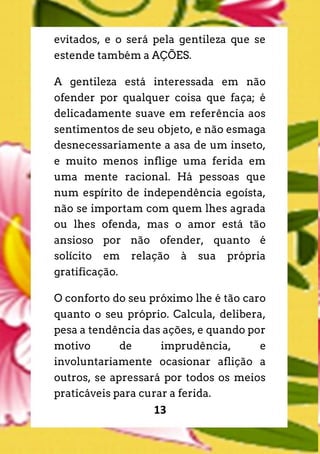 13
evitados, e o será pela gentileza que se
estende também a AÇÕES.
A gentileza está interessada em não
ofender por qualquer coisa que faça; é
delicadamente suave em referência aos
sentimentos de seu objeto, e não esmaga
desnecessariamente a asa de um inseto,
e muito menos inflige uma ferida em
uma mente racional. Há pessoas que
num espírito de independência egoísta,
não se importam com quem lhes agrada
ou lhes ofenda, mas o amor está tão
ansioso por não ofender, quanto é
solícito em relação à sua própria
gratificação.
O conforto do seu próximo lhe é tão caro
quanto o seu próprio. Calcula, delibera,
pesa a tendência das ações, e quando por
motivo de imprudência, e
involuntariamente ocasionar aflição a
outros, se apressará por todos os meios
praticáveis para curar a ferida.
 