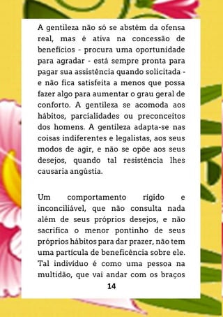 14
A gentileza não só se abstém da ofensa
real, mas é ativa na concessão de
benefícios - procura uma oportunidade
para agradar - está sempre pronta para
pagar sua assistência quando solicitada -
e não fica satisfeita a menos que possa
fazer algo para aumentar o grau geral de
conforto. A gentileza se acomoda aos
hábitos, parcialidades ou preconceitos
dos homens. A gentileza adapta-se nas
coisas indiferentes e legalistas, aos seus
modos de agir, e não se opõe aos seus
desejos, quando tal resistência lhes
causaria angústia.
Um comportamento rígido e
inconciliável, que não consulta nada
além de seus próprios desejos, e não
sacrifica o menor pontinho de seus
próprios hábitos para dar prazer, não tem
uma partícula de beneficência sobre ele.
Tal indivíduo é como uma pessoa na
multidão, que vai andar com os braços
 